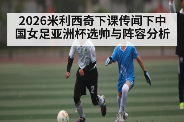 2026米利西奇下课传闻下中国女足亚洲杯选帅与阵容分析