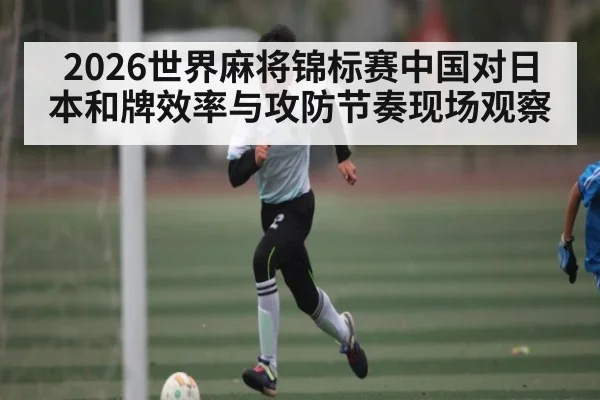 2026世界麻将锦标赛中国对日本和牌效率与攻防节奏现场观察
