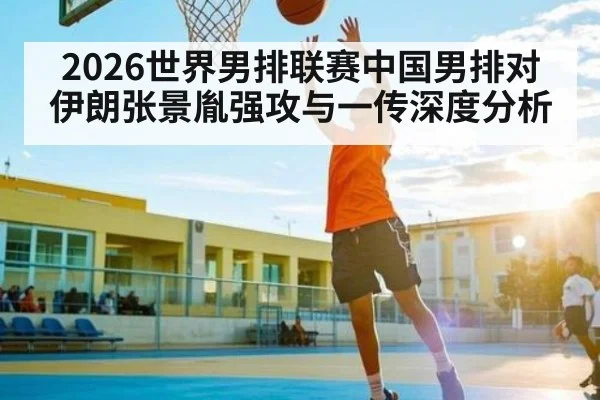 2026世界男排联赛中国男排对伊朗张景胤强攻与一传深度分析